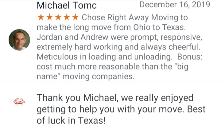 Give Right Away a call Today to receive a free estimate within the same day!

Our services include:
-Moving Services, Local & Long Distance
-Junk Hauling & Trash Removal
-Furniture / Appliance Delivery and Transportation
-In Home/office Furniture Rearrangement/Assembly/Disassembly
-Truck/POD/Storage unit Load & Unload
-Commercial/offices and residential
- Staging
-Full service pack/unpack
-Ect.

Right Away Moving is an Athens, Ohio locally owned and operated business.

We will move you to or from anywhere in the U.S. or Canada.

We pride ourselves on being professional and treat all of our clients like family.

We Guarantee no hidden fees

Offering great rates and professional services!

Give us a call today to receive a free estimate!

Ask about any of our monthly specials!

SAME DAY MOVES ARE WELCOME!

Multiple references available upon request.

ALL MOVES WE PROVIDE

• Tools
• Furniture Pads
• Protective Shrink Wrap
• Tape/Straps
• Commercial Grade Dollies


